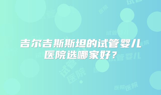 吉尔吉斯斯坦的试管婴儿医院选哪家好？