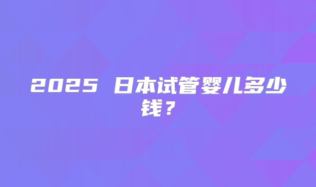 2025 日本试管婴儿多少钱？