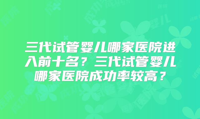 三代试管婴儿哪家医院进入前十名?三代试管婴儿哪家医院成功率较高?