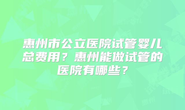 惠州市公立医院试管婴儿总费用?惠州能做试管的医院有哪些?