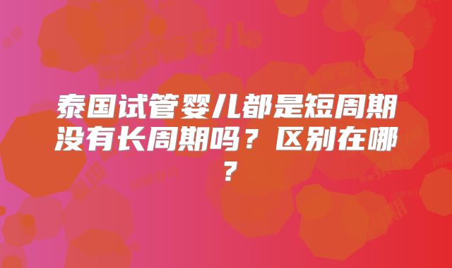泰国试管婴儿都是短周期没有长周期吗？区别在哪？