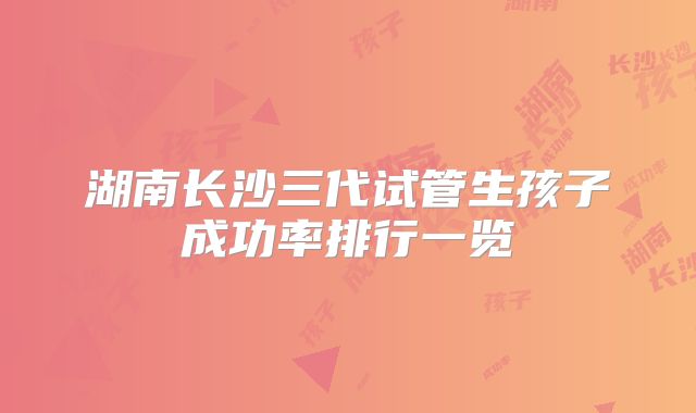 湖南长沙三代试管生孩子成功率排行一览