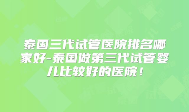 泰国三代试管医院排名哪家好-泰国做第三代试管婴儿比较好的医院！