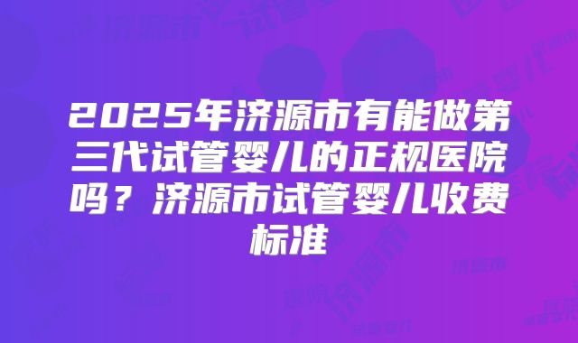 2025年济源市有能做第三代试管婴儿的正规医院吗？济源市试管婴儿收费标准