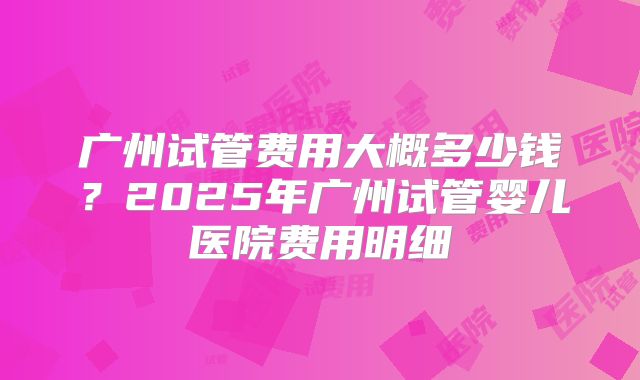 广州试管费用大概多少钱？2025年广州试管婴儿医院费用明细