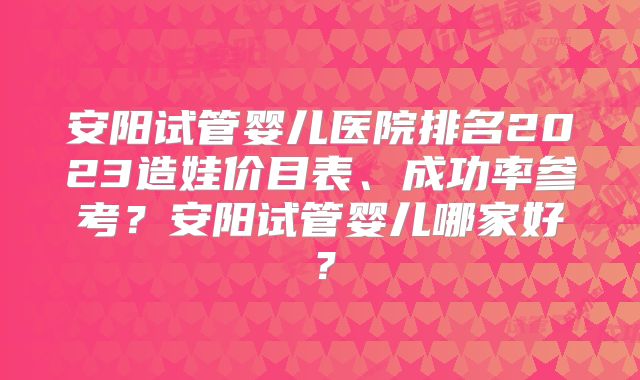 安阳试管婴儿医院排名2023造娃价目表、成功率参考？安阳试管婴儿哪家好？