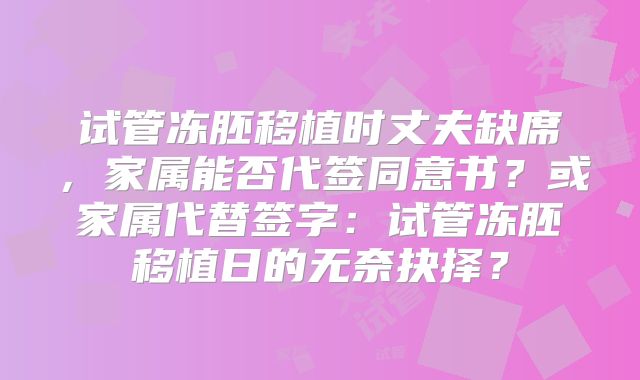 试管冻胚移植时丈夫缺席，家属能否代签同意书？或家属代替签字：试管冻胚移植日的无奈抉择？