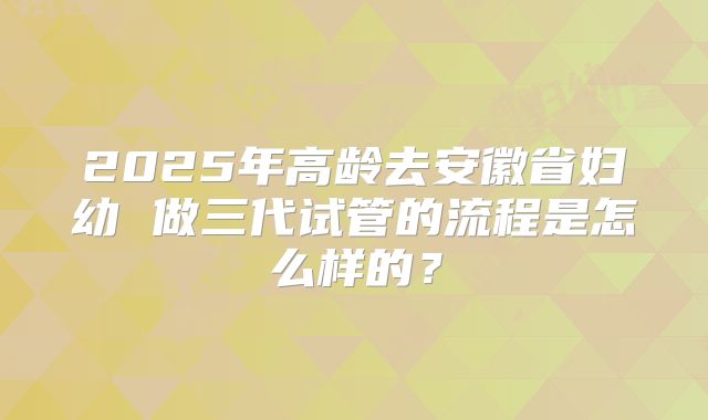 2025年高龄去安徽省妇幼 做三代试管的流程是怎么样的？