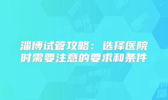 淄博试管攻略:选择医院时需要注意的要求和条件