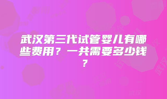 武汉第三代试管婴儿有哪些费用?一共需要多少钱?