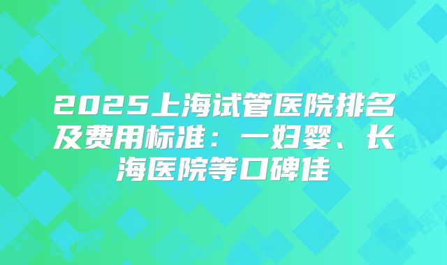 2025上海试管医院排名及费用标准：一妇婴、长海医院等口碑佳