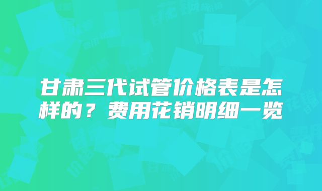 甘肃三代试管价格表是怎样的？费用花销明细一览