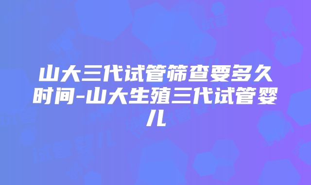 山大三代试管筛查要多久时间-山大生殖三代试管婴儿