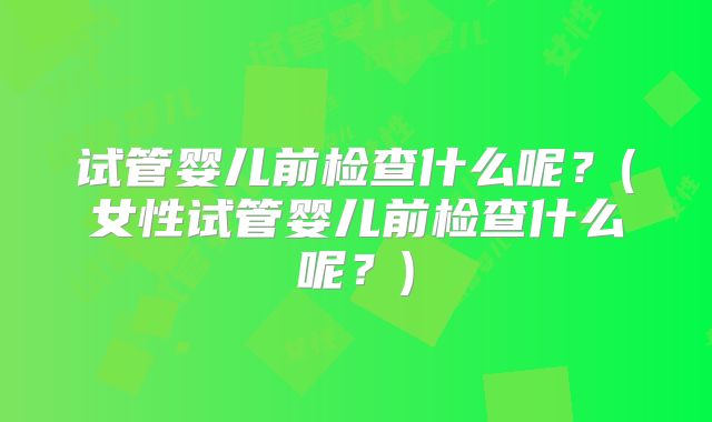 试管婴儿前检查什么呢？(女性试管婴儿前检查什么呢？)