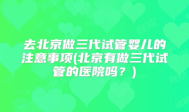去北京做三代试管婴儿的注意事项(北京有做三代试管的医院吗？)