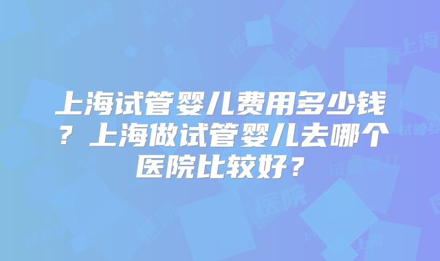 上海试管婴儿费用多少钱？上海做试管婴儿去哪个医院比较好？