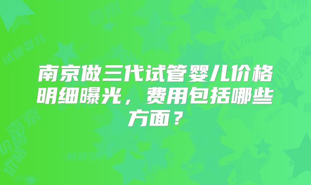 南京做三代试管婴儿价格明细曝光，费用包括哪些方面？