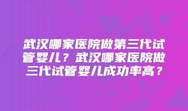 武汉哪家医院做第三代试管婴儿？武汉哪家医院做三代试管婴儿成功率高？
