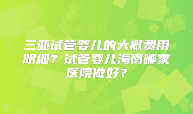 三亚试管婴儿的大概费用明细？试管婴儿海南哪家医院做好？