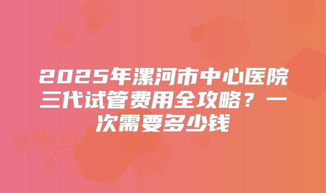 2025年漯河市中心医院三代试管费用全攻略?一次需要多少钱