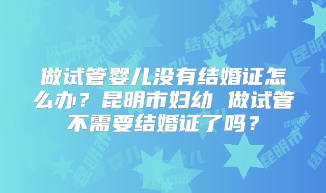 做试管婴儿没有结婚证怎么办？昆明市妇幼 做试管不需要结婚证了吗？