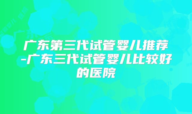 广东第三代试管婴儿推荐-广东三代试管婴儿比较好的医院