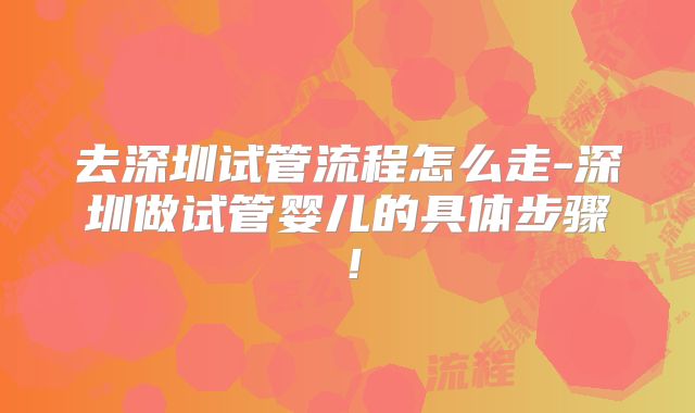 去深圳试管流程怎么走-深圳做试管婴儿的具体步骤！