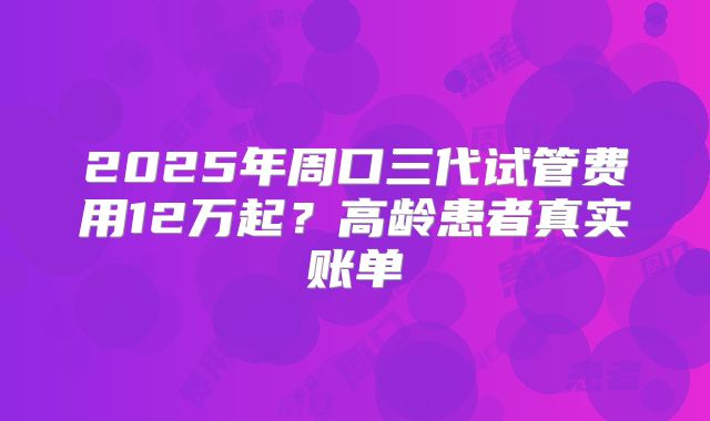 2025年周口三代试管费用12万起？高龄患者真实账单