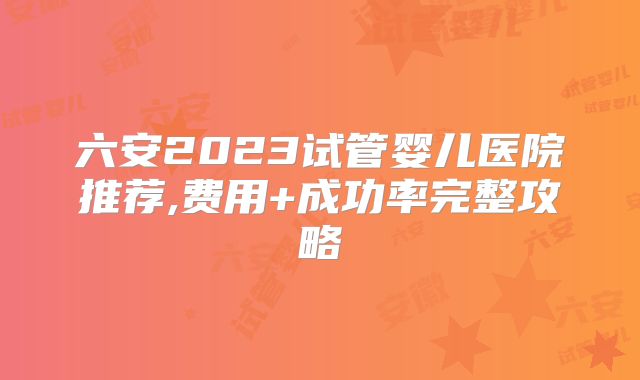 六安2023试管婴儿医院推荐,费用+成功率完整攻略