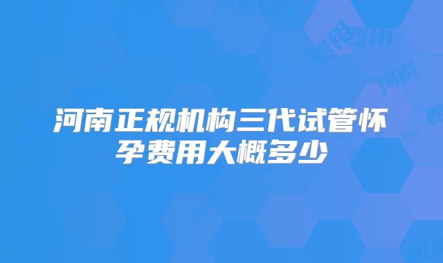 河南正规机构三代试管怀孕费用大概多少
