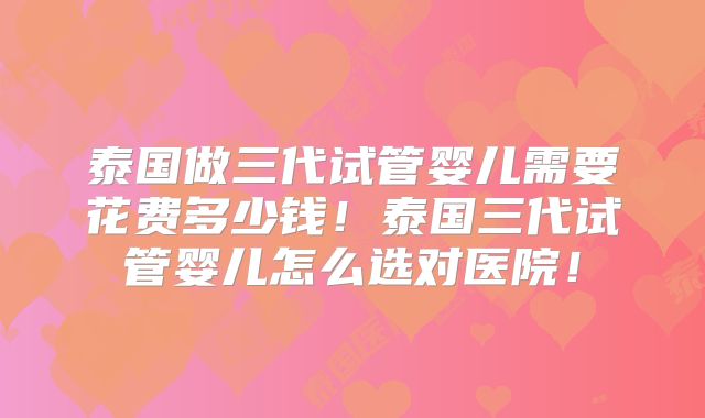 泰国做三代试管婴儿需要花费多少钱！泰国三代试管婴儿怎么选对医院！