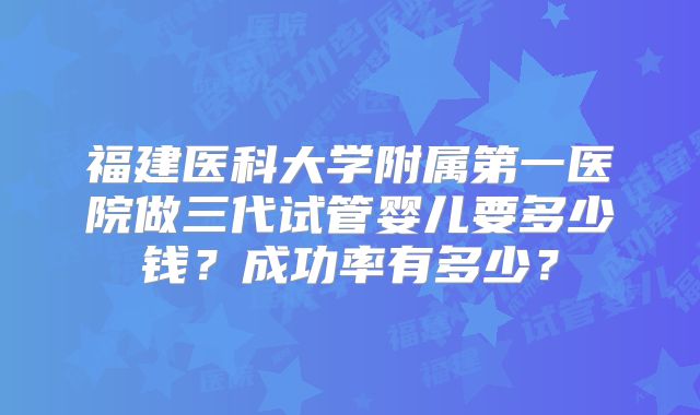 福建医科大学附属第一医院做三代试管婴儿要多少钱？成功率有多少？
