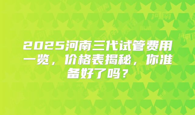 2025河南三代试管费用一览，价格表揭秘，你准备好了吗？