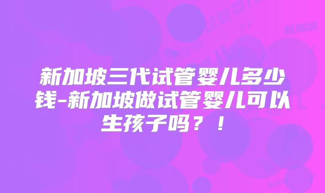 新加坡三代试管婴儿多少钱-新加坡做试管婴儿可以生孩子吗？！