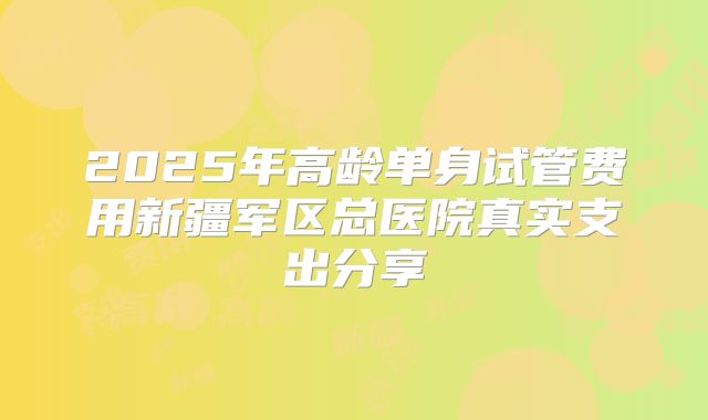 2025年高龄单身试管费用新疆军区总医院真实支出分享