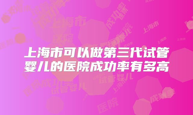 上海市可以做第三代试管婴儿的医院成功率有多高