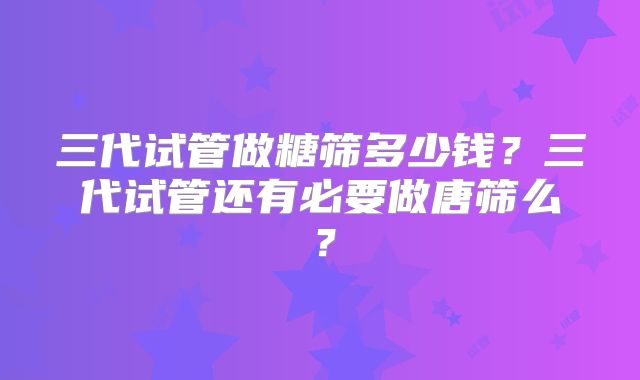三代试管做糖筛多少钱?三代试管还有必要做唐筛么?