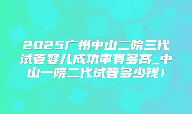2025广州中山二院三代试管婴儿成功率有多高_中山一院二代试管多少钱!