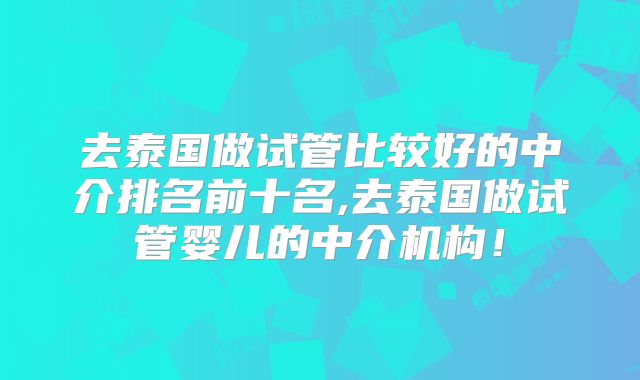去泰国做试管比较好的中介排名前十名,去泰国做试管婴儿的中介机构！