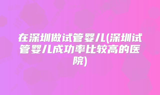在深圳做试管婴儿(深圳试管婴儿成功率比较高的医院)