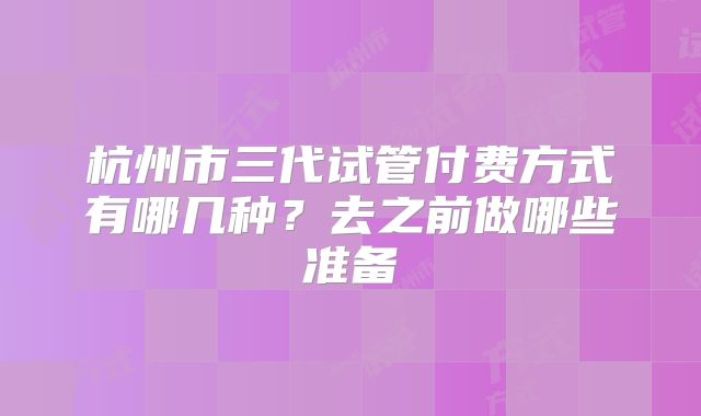 杭州市三代试管付费方式有哪几种?去之前做哪些准备