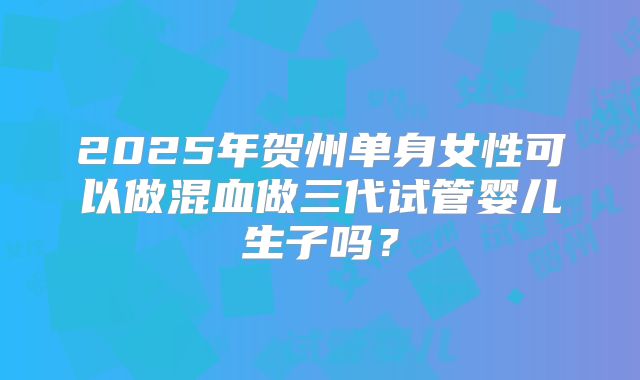 2025年贺州单身女性可以做混血做三代试管婴儿生子吗?
