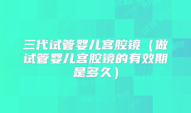 三代试管婴儿宫腔镜（做试管婴儿宫腔镜的有效期是多久）