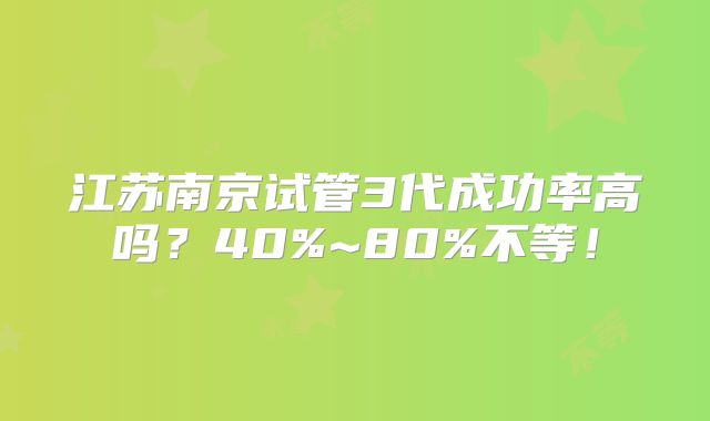 江苏南京试管3代成功率高吗？40%~80%不等！