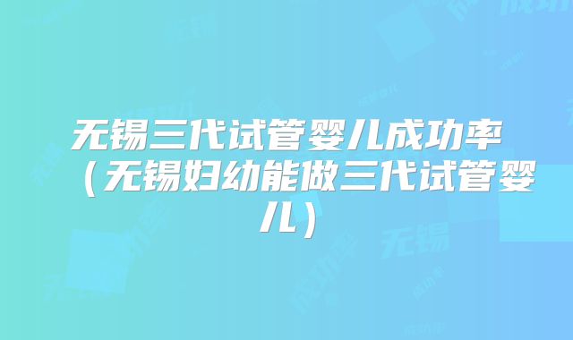 无锡三代试管婴儿成功率(无锡妇幼能做三代试管婴儿)