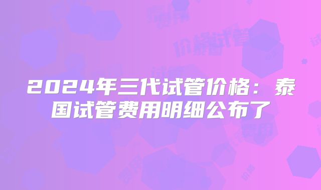 2024年三代试管价格：泰国试管费用明细公布了