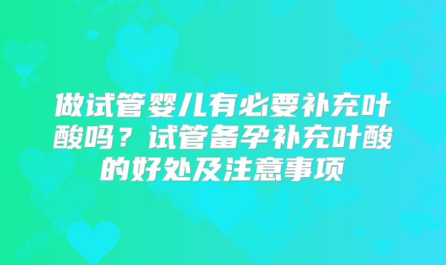做试管婴儿有必要补充叶酸吗？试管备孕补充叶酸的好处及注意事项