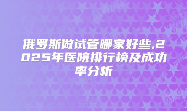 俄罗斯做试管哪家好些,2025年医院排行榜及成功率分析