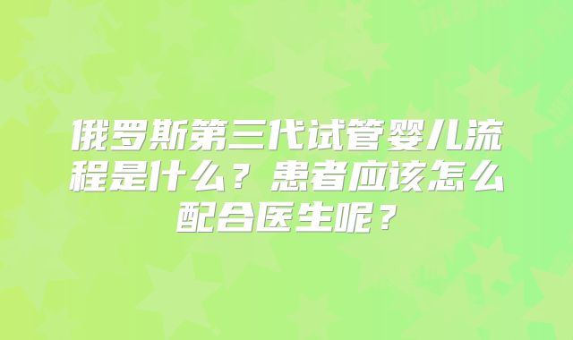 俄罗斯第三代试管婴儿流程是什么？患者应该怎么配合医生呢？