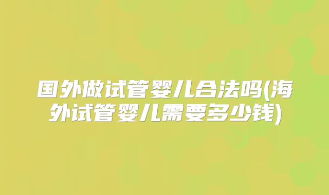 国外做试管婴儿合法吗(海外试管婴儿需要多少钱)